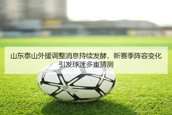 山东泰山外援调整消息持续发酵，新赛季阵容变化引发球迷多重猜测 - douyu